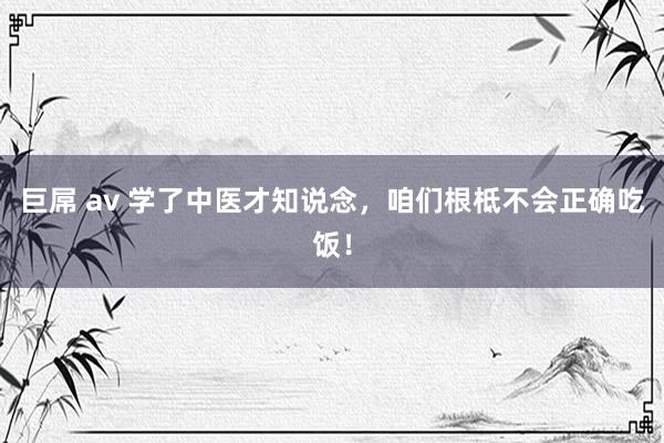 巨屌 av 学了中医才知说念，咱们根柢不会正确吃饭！