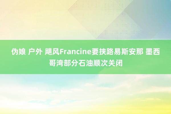 伪娘 户外 飓风Francine要挟路易斯安那 墨西哥湾部分石油顺次关闭