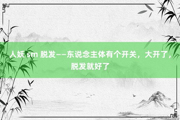 人妖 sm 脱发——东说念主体有个开关,大开了,脱发就好了