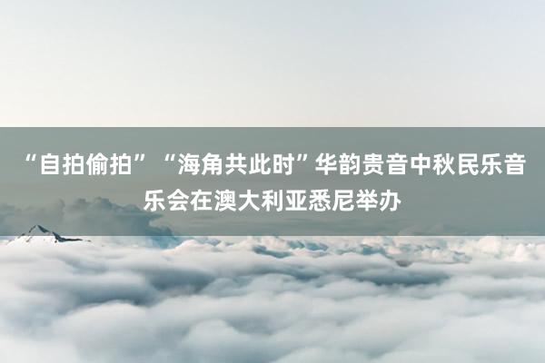 “自拍偷拍” “海角共此时”华韵贵音中秋民乐音乐会在澳大利亚悉尼举办