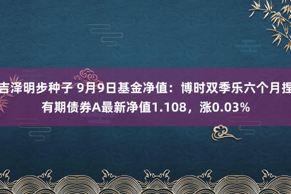 吉泽明步种子 9月9日基金净值：博时双季乐六个月捏有期债券A最新净值1.108，涨0.03%