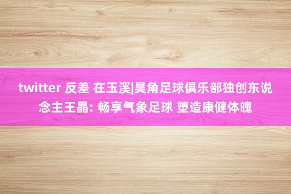 twitter 反差 在玉溪|昊角足球俱乐部独创东说念主王晶: 畅享气象足球 塑造康健体魄