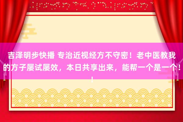 吉泽明步快播 专治近视经方不守密!老中医教我的方子屡试屡效,本日共享出来,能帮一个是一个!