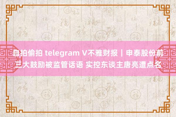 自拍偷拍 telegram V不雅财报｜申泰股份前三大鼓励被监管话语 实控东谈主唐亮遭点名