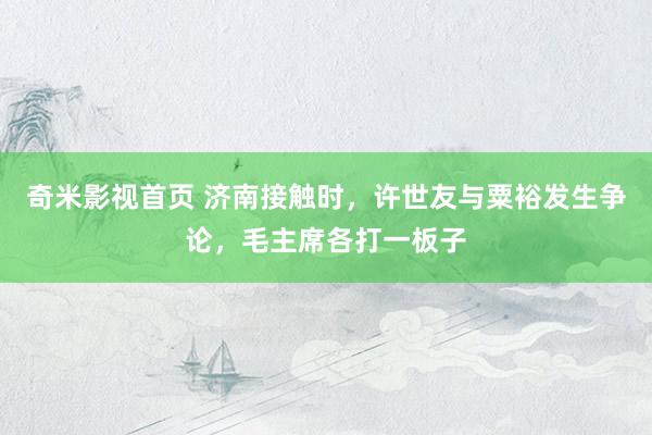 奇米影视首页 济南接触时，许世友与粟裕发生争论，毛主席各打一板子