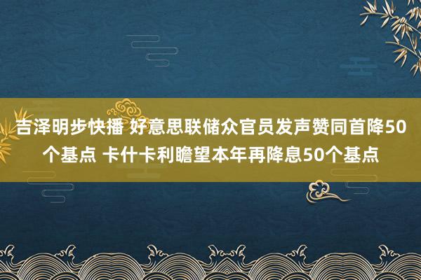 吉泽明步快播 好意思联储众官员发声赞同首降50个基点 卡什卡利瞻望本年再降息50个基点