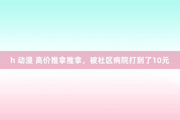 h 动漫 高价推拿推拿，被社区病院打到了10元