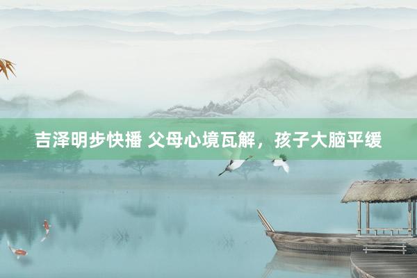 吉泽明步快播 父母心境瓦解,孩子大脑平缓