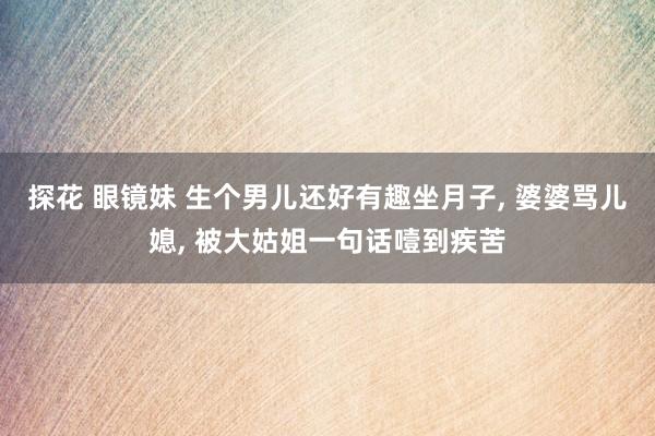 探花 眼镜妹 生个男儿还好有趣坐月子， 婆婆骂儿媳， 被大姑姐一句话噎到疾苦