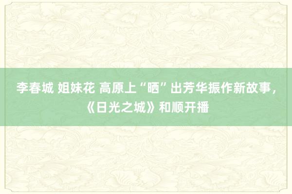 李春城 姐妹花 高原上“晒”出芳华振作新故事，《日光之城》和顺开播