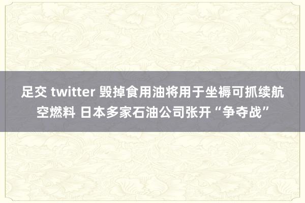足交 twitter 毁掉食用油将用于坐褥可抓续航空燃料 日本多家石油公司张开“争夺战”