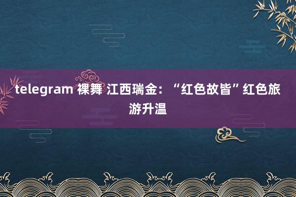 telegram 裸舞 江西瑞金:“红色故皆”红色旅游升温