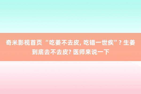 奇米影视首页 “吃姜不去皮， 吃错一世疾”? 生姜到底去不去皮? 医师来说一下