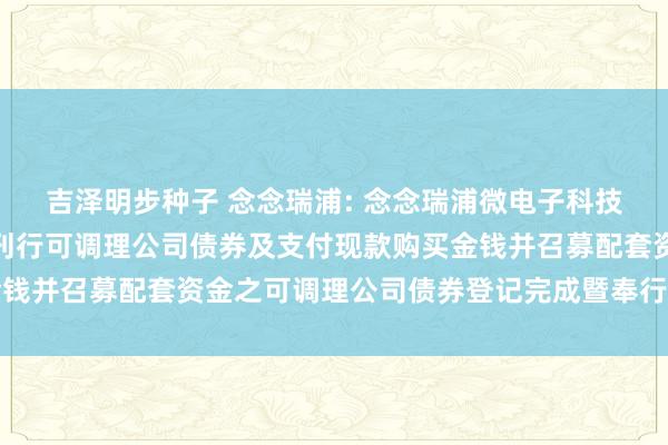 吉泽明步种子 念念瑞浦: 念念瑞浦微电子科技(苏州)股份有限公司刊行可调理公司债券及支付现款购买金钱并召募配套资金之可调理公司债券登记完成暨奉行情况讲演书