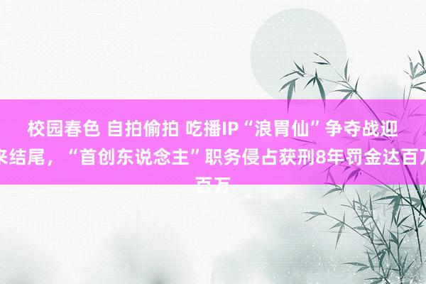 校园春色 自拍偷拍 吃播IP“浪胃仙”争夺战迎来结尾，“首创东说念主”职务侵占获刑8年罚金达百万