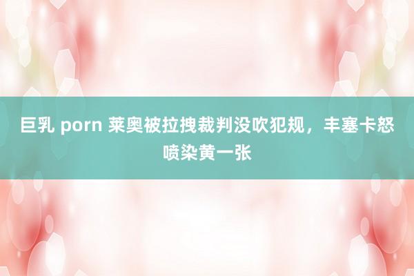 巨乳 porn 莱奥被拉拽裁判没吹犯规，丰塞卡怒喷染黄一张