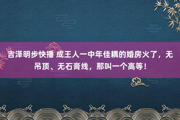吉泽明步快播 成王人一中年佳耦的婚房火了，无吊顶、无石膏线，那叫一个高等！
