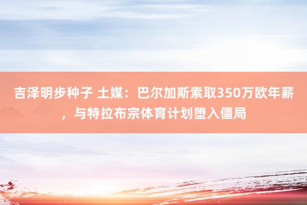 吉泽明步种子 土媒：巴尔加斯索取350万欧年薪，与特拉布宗体育计划堕入僵局