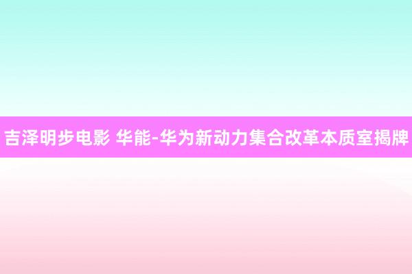 吉泽明步电影 华能-华为新动力集合改革本质室揭牌
