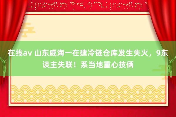 在线av 山东威海一在建冷链仓库发生失火，9东谈主失联！系当地重心技俩