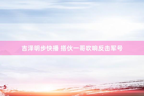 吉泽明步快播 搭伙一哥吹响反击军号