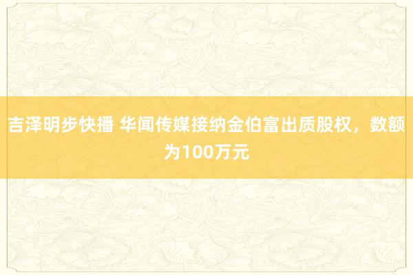 吉泽明步快播 华闻传媒接纳金伯富出质股权，数额为100万元