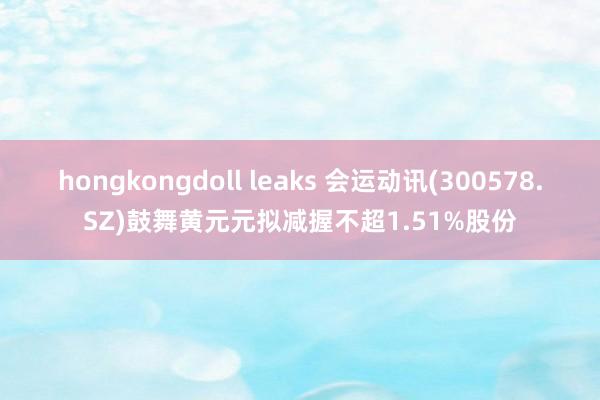 hongkongdoll leaks 会运动讯(300578.SZ)鼓舞黄元元拟减握不超1.51%股份