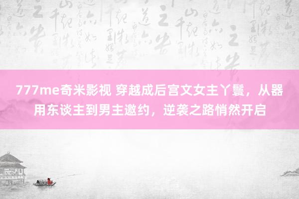 777me奇米影视 穿越成后宫文女主丫鬟，从器用东谈主到男主邀约，逆袭之路悄然开启