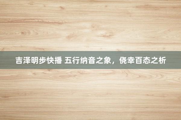吉泽明步快播 五行纳音之象,侥幸百态之析