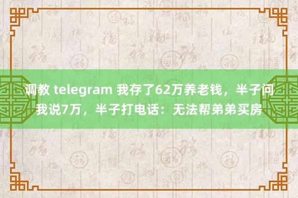 调教 telegram 我存了62万养老钱，半子问我说7万，半子打电话：无法帮弟弟买房