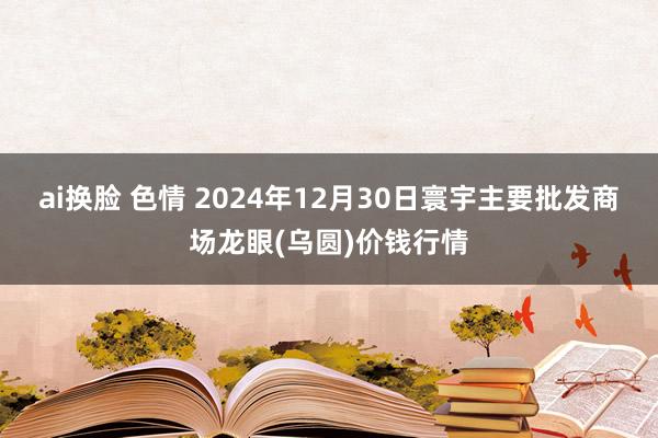ai换脸 色情 2024年12月30日寰宇主要批发商场龙眼(乌圆)价钱行情