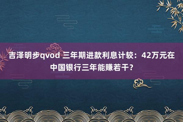 吉泽明步qvod 三年期进款利息计较：42万元在中国银行三年能赚若干？