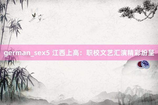 german_sex5 江西上高：职校文艺汇演精彩纷呈