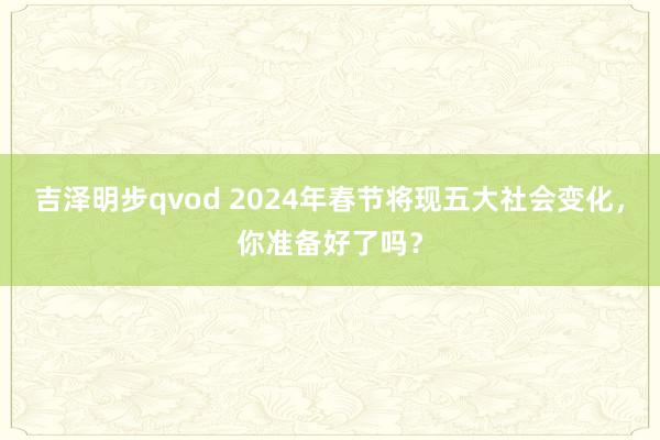 吉泽明步qvod 2024年春节将现五大社会变化，你准备好了吗？