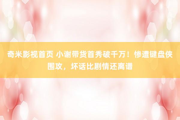 奇米影视首页 小谢带货首秀破千万！惨遭键盘侠围攻，坏话比剧情还离谱