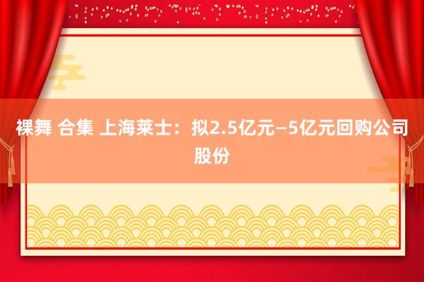 裸舞 合集 上海莱士：拟2.5亿元—5亿元回购公司股份