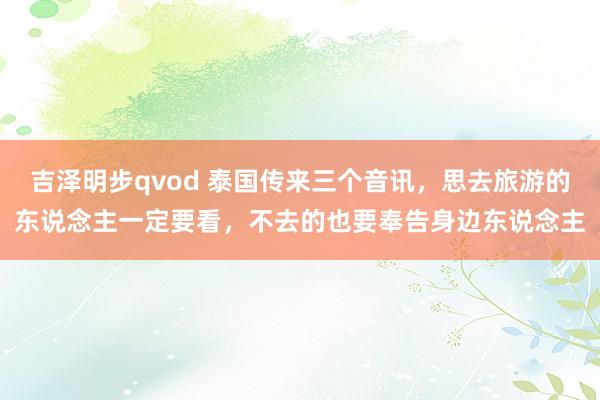 吉泽明步qvod 泰国传来三个音讯，思去旅游的东说念主一定要看，不去的也要奉告身边东说念主