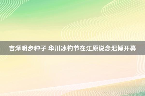 吉泽明步种子 华川冰钓节在江原说念汜博开幕