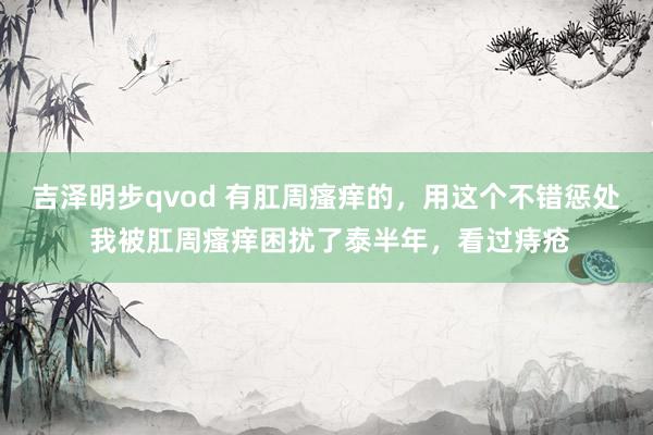 吉泽明步qvod 有肛周瘙痒的,用这个不错惩处 我被肛周瘙痒困扰了泰半年,看过痔疮
