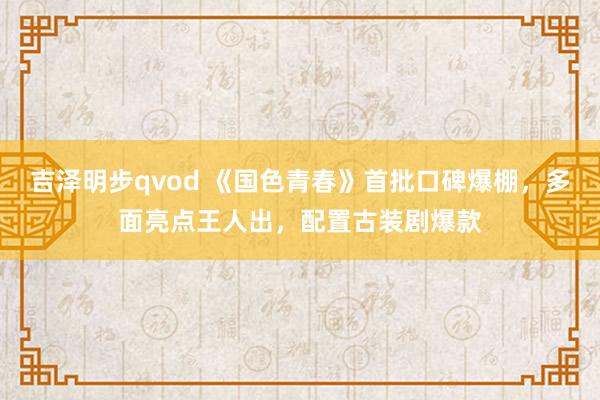 吉泽明步qvod 《国色青春》首批口碑爆棚，多面亮点王人出，配置古装剧爆款