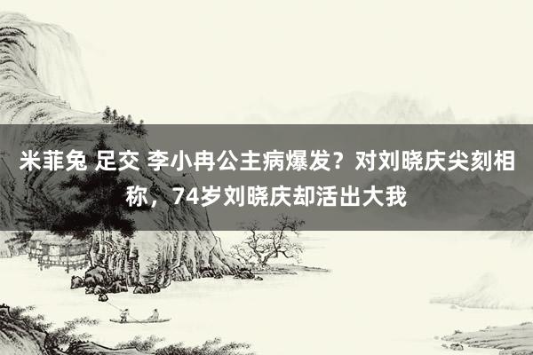 米菲兔 足交 李小冉公主病爆发？对刘晓庆尖刻相称，74岁刘晓庆却活出大我