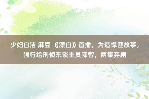 少妇白洁 麻豆 《漂白》首播，为造悍匪故事，强行给刑侦东谈主员降智，两集弃剧