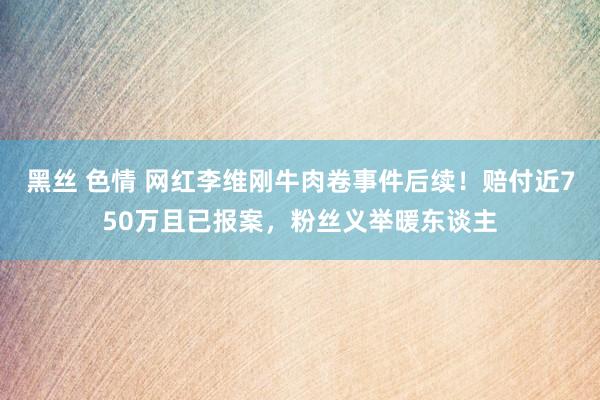 黑丝 色情 网红李维刚牛肉卷事件后续！赔付近750万且已报案，粉丝义举暖东谈主
