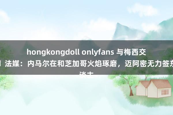 hongkongdoll onlyfans 与梅西交手⁉️法媒：内马尔在和芝加哥火焰琢磨，迈阿密无力签东谈主
