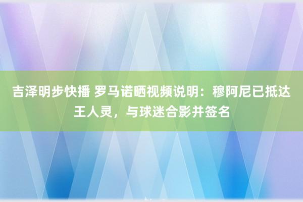 吉泽明步快播 罗马诺晒视频说明：穆阿尼已抵达王人灵，与球迷合影并签名