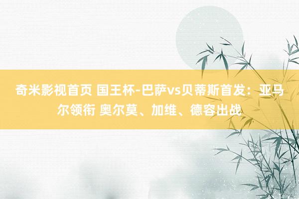 奇米影视首页 国王杯-巴萨vs贝蒂斯首发：亚马尔领衔 奥尔莫、加维、德容出战