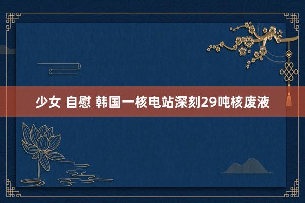 少女 自慰 韩国一核电站深刻29吨核废液