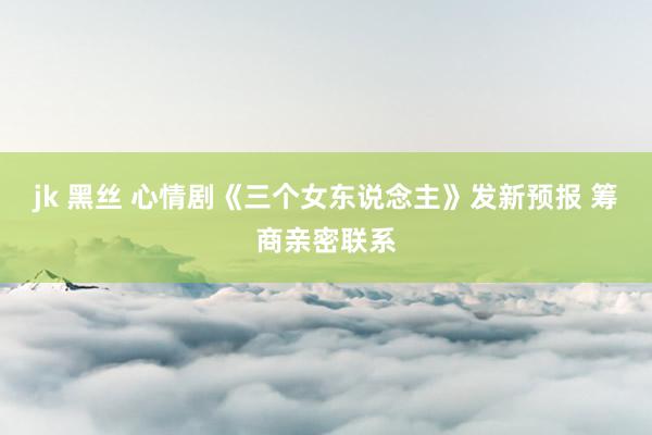 jk 黑丝 心情剧《三个女东说念主》发新预报 筹商亲密联系