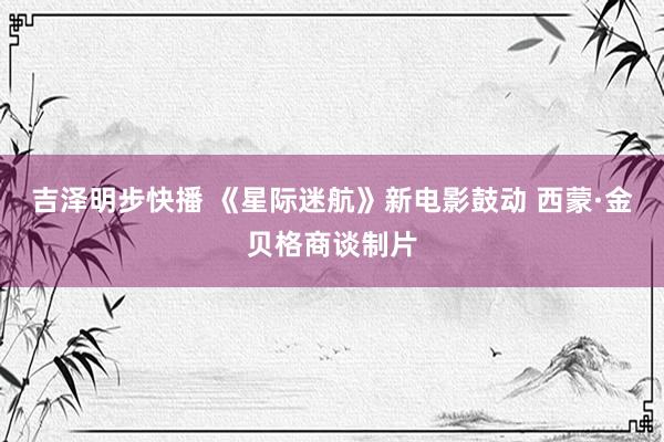 吉泽明步快播 《星际迷航》新电影鼓动 西蒙·金贝格商谈制片