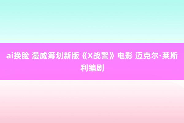ai换脸 漫威筹划新版《X战警》电影 迈克尔·莱斯利编剧